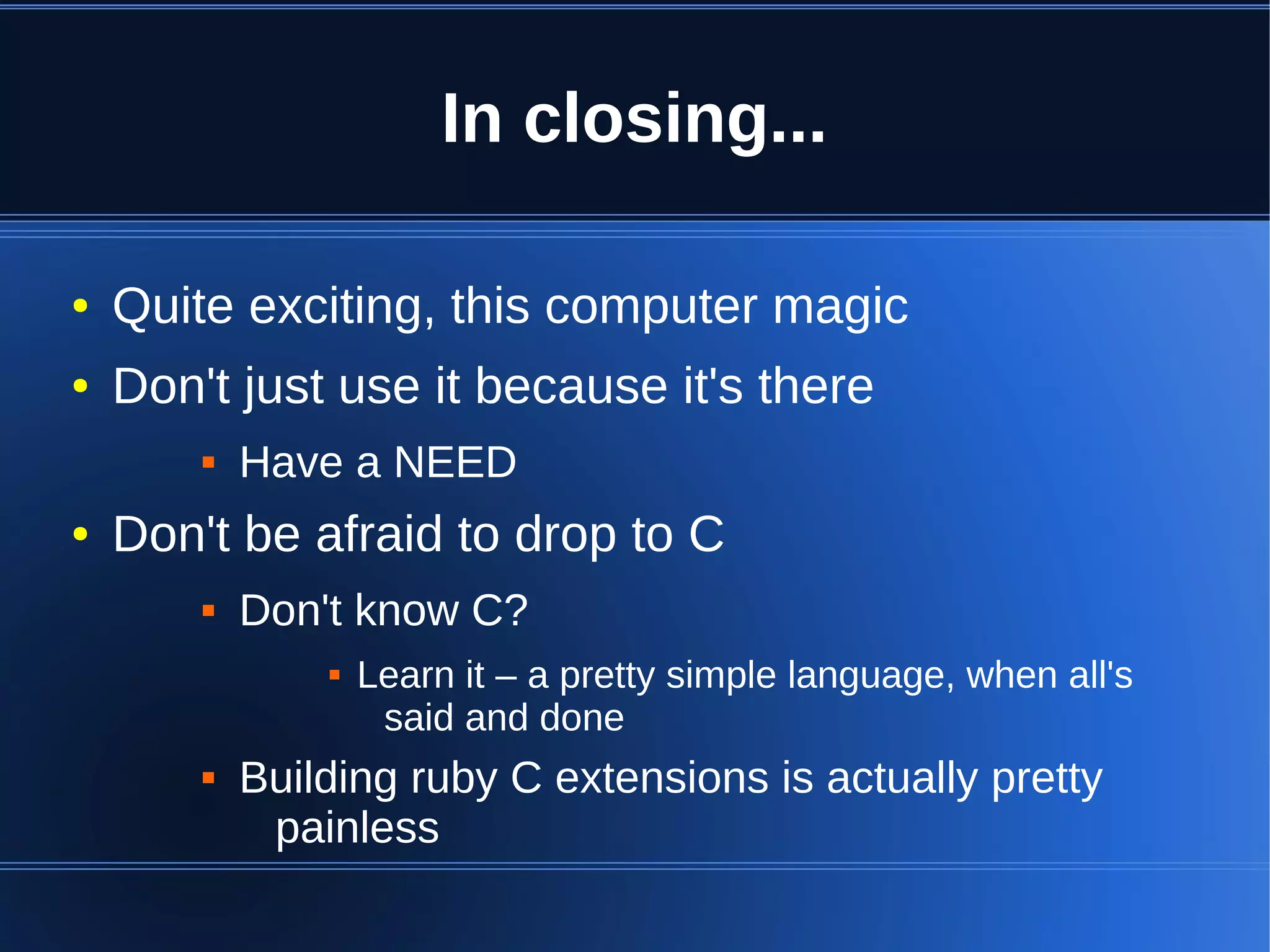 In closing...

●   Quite exciting, this computer magic
●   Don't just use it because it's there
           Have a NEED
●   Don't be afraid to drop to C
           Don't know C?
                   Learn it – a pretty simple language, when all's
                     said and done
           Building ruby C extensions is actually pretty
             painless
 