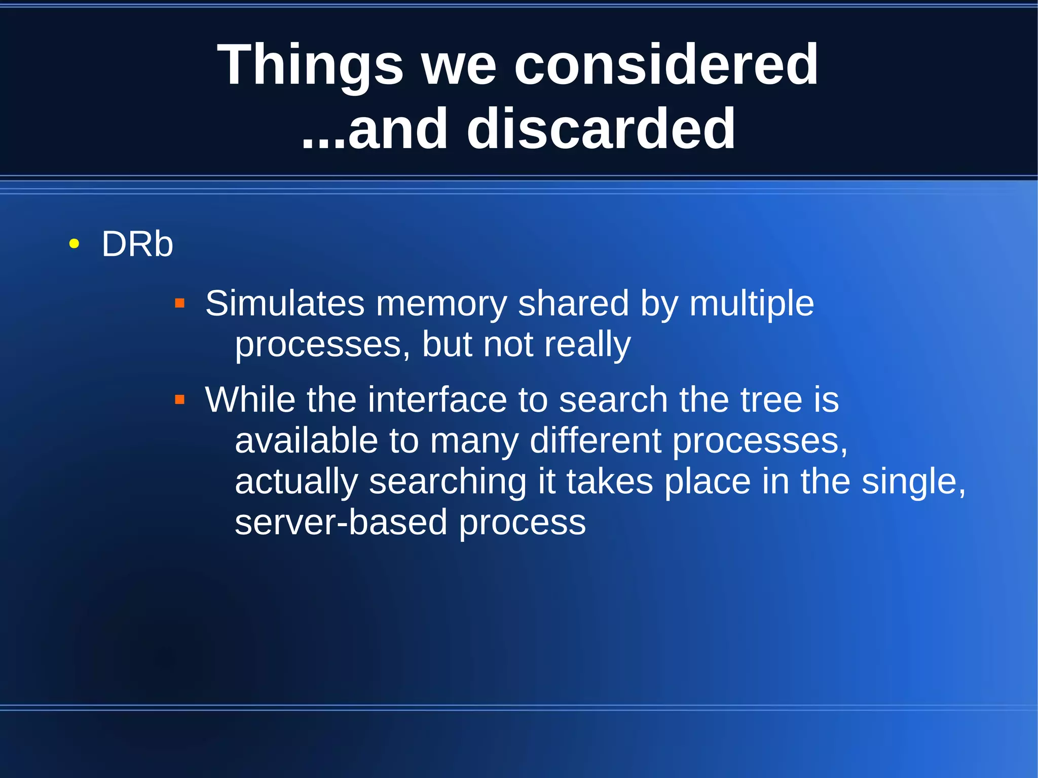 Things we considered
                 ...and discarded
●   DRb
             Simulates memory shared by multiple
                processes, but not really
             While the interface to search the tree is
               available to many different processes,
               actually searching it takes place in the single,
               server-based process
 