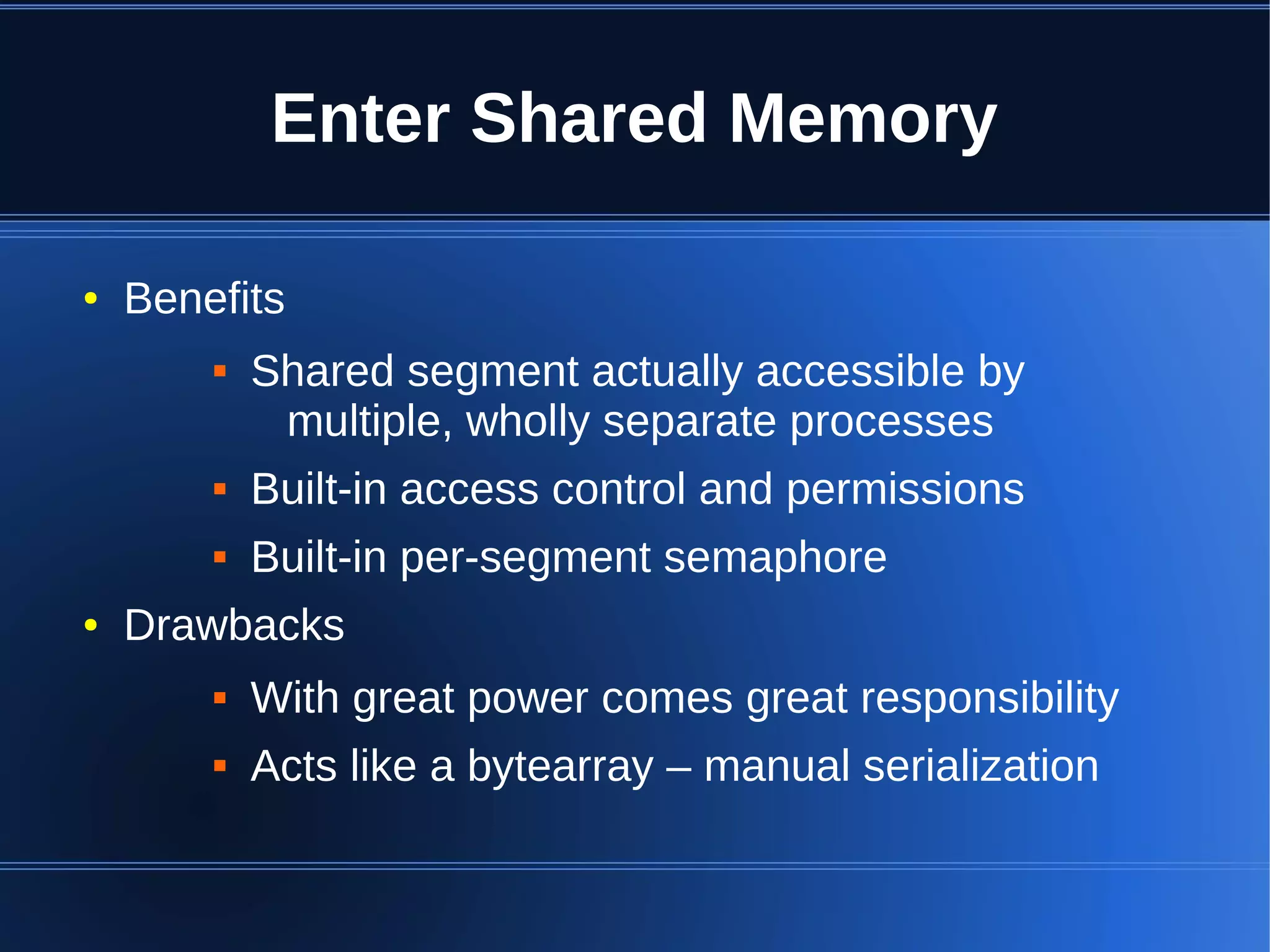 Enter Shared Memory

●   Benefits
           Shared segment actually accessible by
             multiple, wholly separate processes
           Built-in access control and permissions
           Built-in per-segment semaphore
●   Drawbacks
           With great power comes great responsibility
           Acts like a bytearray – manual serialization
 