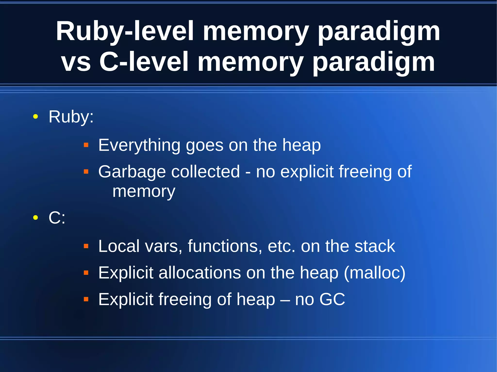 Ruby-level memory paradigm
    vs C-level memory paradigm
●   Ruby:
            Everything goes on the heap
            Garbage collected - no explicit freeing of
              memory
●   C:
            Local vars, functions, etc. on the stack
            Explicit allocations on the heap (malloc)
            Explicit freeing of heap – no GC
 