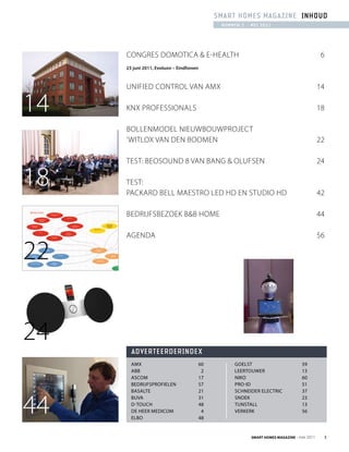 sMaRt hoMEs MagaziNE iNhoUd
                                               NUMMER 2 - MEi 2011




     Congres DomotiCa & e-HealtH                                                             6
     23 juni 2011, Evoluon – Eindhoven



     UnifieD Control van amX                                                                14

14   KnX Professionals                                                                      18

     BollenmoDel nieUwBoUwProjeCt
     ‘witloX van Den Boomen                                                                 22

     test: BeosoUnD 8 van Bang & olUfsen                                                    24

18   test:
     PaCKarD Bell maestro leD HD en stUDio HD                                               42

     BeDrijfsBezoeK B&B Home                                                                44

     agenDa                                                                                 56

22


24
       advERtEERdERiNdEx
       AMX                               60         Goelst                        59
       ABB                                2         leertouwer                    13
       AscoM                             17         niko                          60
       Bedrijfsprofielen                 57         pro-id                        51
       BAsAlte                           21         schneider electric            37



44
       BuvA                              31         snoek                         23
       d-touch                           48         tunstAll                      13
       de heer MedicoM                    4         verkerk                       56
       elBo                              48


                                                          Smart HomeS magazine - mei 2011    3
 