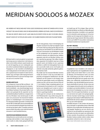 smart homes magazine
                 ingezonden mededeling




MErIDIAN SOOlOOS & MOZAEX
WE HEBBEN HET MISSCHIEN NIET EENS GOED DOOrGEHAD, MAAr HET WArEN APPlE EN MI-                            om beeld naar de TV te krijgen. Maar ook hier
                                                                                                         gold dat de Wetten van Moore en Metcalfe goed
CrOSOFT DIE AAN DE WIEG VAN DE MEDIASErVErS HEBBEN GESTAAN. SINDS DE INTrODUC-
                                                                                                         moesten doorzetten. Inmiddels is de capaciteit
TIE VAN DE EErSTE XBOX IN HET jAAr 2000 EN DE EErSTE IPOD IN 2001 IS DE WEG VrIjGE-                      van de netwerken groot genoeg om te kunnen
                                                                                                         voldoen aan de vraag naar het afspelen van ma-
MAAkT VOOr HET AFSPElEN VAN AUDIO- EN FIlMBESTANDEN OVEr EEN THUISNETWErk.
                                                                                                         teriaal op zeer hoge resolutie. Wat heb je anders
                                                                                                         immers aan FullHD TV’s als je alleen materiaal op
                                                                                                         standaard resolutie kunt reproduceren?
                                                    aan de wieg gestaan, maar is de beweging van
                                                    afspelen vanaf een CD schijf naar afspelen vanaf     Blu-ray / mozaex
                                                    een harde schijf nog volop gaande. Waar eerst de     De komst van de Blu-ray biedt natuurlijk deze
                                                    beperking van de kwaliteit van een MP3 bestand
                                                    nog voor commentaar van de liefhebber zorgde
                                                    en de complexiteit van het opzetten van een
                                                    werkend netwerk een belemmering, hebben
                                                    apparaten zoals die van Meridian Sooloos voor
Bill Gates heeft er nooit een geheim van gemaakt    een openbaring gezorgd. Niet alleen bieden
dat de weg naar een mediacenter in de huiskamer     deze apparaten de kwaliteit waarnaar al lang
alleen al de initiële verliezen waard zouden zijn   gezocht werd, ook hebben ze een supersexy
en ook de koppeling van een mediaspeler aan         uiterlijk en, wellicht de belangrijkste factor van
een online muziekstore bleek een gouden greep.      een succesvolle media server en/of speler, een
Toegegeven; er zijn meerdere ontwikkelingen         volstrekt natuurlijk werkende grafische gebrui-      mogelijkheid, maar inmiddels is dit medium al
voor nodig geweest om de media server zoals we      kersinterface (GUI).                                 bijna ingehaald door de mogelijkheden die een
die nu gewend zijn tot wasdom te laten komen.       Als je kijkt naar het nieuwste Meridian Sooloos      goede media server biedt. Neem nu een merk
Sterker nog, sommigen zullen beargumenteren         model, de Control 15, dan zie je niet alleen een     als Mozaex. Dit Amerikaanse merk is al sinds
dat deze fenomenen nu pas aan het begin staan       prachtig vormgegeven beeldscherm dat alle            2001 actief bezig op dit vlak en heeft de voor-
van wat ons te wachten staat.                       hardware van het systeem in zich draagt, maar        uitziende blik gehad dat een goede server niet
                                                    valt ook de superstrakke manier van bediening        alleen over voldoende computerkracht moet
moore & metcalfe                                    meteen op. Het is als het ware of je een iPod van    beschikken, maar dat de bediening even eenvou-
Om te beginnen moest de ‘Wet van Moore’ – die       17 inch bedient. Maak simpelweg gebruik van          dig als doeltreffend moet zijn. Ze zijn er dan ook
grofweg zegt dat iedere twee jaar de computer-      het bestaande thuisnetwerk en zet in meerdere        vanuit gegaan dat je één grote server aanlegt om
kracht verdubbelt – zijn uitwerking krijgen op de   kamers een dergelijk touch screen et voilà: in       vervolgens op meerdere plekken in huis een wat
beschikbare hardware. Dit principe heeft er niet    iedere kamer beschikking over de muziekbiblio-       je terminal of mediaplayer zou kunnen noemen
alleen voor gezorgd dat de capaciteit van bij-      theek in superhoge kwaliteit.                        plaatst. Of, als de opzet bescheidener van aard
voorbeeld betaalbare harddrives is toegenomen       In feite gaat het ontstaan van de mediaservers       is, in een kamer een speler met opslagmogelijk-
tot circa 2Terabyte, maar ook dat quad- en zelfs    met filmbestanden nog verder terug dan de            heid zet. Op deze manier krijg je overal instant
opto-core processoren het levenslicht hebben        eerste Xbox. Hiervoor werden PC’s al ingezet         toegang tot de kostbare FullHD bibliotheek. Een
gezien en ontwikkelingen in de miniaturisatie                                                            bibliotheek die wel kan oplopen tot honderden
hun doorgang hebben gevonden. Combineer dit                                                              films op een enkel apparaat.
met de ‘Wet van Metcalfe’, die de netwerkeffecten                                                        Inmiddels bestaan er vele merken die beweren
van communicatietechnologieën beschrijft en er                                                           dat ze de beeld- en geluidsklus klaren. Maar blijf
zal veel op zijn plaats vallen. Complete systemen                                                        altijd alert of je als gebruiker de bediening ervan
op een enkele chip zullen onze markt binnenkort                                                          nog begrijpt. Vergewis je van een slimme user
veroveren in vele handheld devices.                                                                      interface en van de kwaliteit van reproductie. Het
                                                                                                         blijft zaak om je door een expert van solide advies
Van iPod naar meridian SoolooS                                                                           te laten voorzien. De producten van Mozaex en
Globaal kunnen we de media servers van tegen-                                                            Meridian Sooloos worden enkel en alleen door
woordig onderverdelen in twee categorieën, te                                                            specialisten verkocht en dat is niet zomaar.
weten audio en video. Zoals gezegd heeft iPod                                                            Voor meer informatie www.viertron.nl


38      Smart HomeS magazine - mei 2011
 