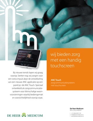 wij bieden zorg
                                           met een handig
                                           touchscreen
      Bij nieuwe trends lopen wij graag
   voorop. Sterker nog: wij zorgen voor
een extra impuls door de ontwikkeling
                                           ANC Touch
van een nieuwe ANC applicatie op een       zorgcommunicatiesysteem
      panel pc: de ANC Touch. Speciaal     met touchscreen
    ontwikkeld als zorgcommunicatie-
     systeem voor kleinschalige woon-
  voorzieningen waarbij bediengemak
     en overzichtelijkheid voorop staat.



                                                             De Heer Medicom
                                                             Mens | Zorg | Veiligheid

                                                             t +31 (0)46 489 25 50
                                                             e info@deheermedicom.nl
                                                             i www.deheermedicom.nl
 