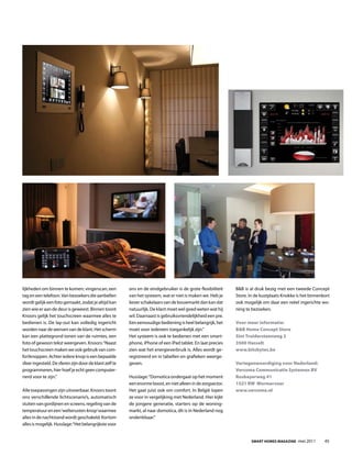 lijkheden om binnen te komen; vingerscan, een           ons en de eindgebruiker is de grote flexibiliteit    B&B is al druk bezig met een tweede Concept
tag en een telefoon. Van bezoekers die aanbellen        van het systeem, wat er niet is maken we. Heb je     Store. In de kustplaats Knokke is het binnenkort
wordt gelijk een foto gemaakt, zodat je altijd kan      liever schakelaars van de bouwmarkt dan kan dat      ook mogelijk om daar een reëel ingerichte wo-
zien wie er aan de deur is geweest. Binnen toont        natuurlijk. De klant moet wel goed weten wat hij     ning te bezoeken.
Knoors gelijk het touchscreen waarmee alles te          wil. Daarnaast is gebruiksvriendelijkheid een pre.
bedienen is. De lay-out kan volledig ingericht          Een eenvoudige bediening is heel belangrijk, het     Voor meer informatie:
worden naar de wensen van de klant. Het scherm          moet voor iedereen toegankelijk zijn.”               B&B Home Concept Store
kan een plattegrond tonen van de ruimtes, een           Het systeem is ook te bedienen met een smart-        Sint Truidersteenweg 2
foto of gewoon tekst weergeven. Knoors: “Naast          phone, iphone of een ipad tablet. En laat precies    3500 Hasselt
het touchscreen maken we ook gebruik van com-           zien wat het energieverbruik is. Alles wordt ge-     www.bitsbytes.be
fortknoppen. Achter iedere knop is een bepaalde         registreerd en in tabellen en grafieken weerge-
sfeer ingesteld. De sferen zijn door de klant zelf te   geven.                                               Vertegenwoordiging voor Nederland:
programmeren, hier hoef je echt geen computer-                                                               Vercoma Communicatie Systemen BV
nerd voor te zijn.”                                     Husslage: “Domotica ondergaat op het moment          Rosbayerweg 41
                                                        een enorme boost, en niet alleen in de zorgsector.   1521 RW Wormerveer
Alle toepassingen zijn uitvoerbaar. Knoors toont        Het gaat juist ook om comfort. In België lopen       www.vercoma.nl
ons verschillende lichtscenario’s, automatisch          ze voor in vergelijking met Nederland. Hier kijkt
sluiten van gordijnen en screens, regeling van de       de jongere generatie, starters op de woning-
temperatuur en een ‘welterusten-knop’ waarmee           markt, al naar domotica, dit is in Nederland nog
alles in de nachtstand wordt geschakeld. Kortom         ondenkbaar.”
alles is mogelijk. Husslage: “Het belangrijkste voor


                                                                                                                     Smart HomeS magazine -mei 2011       45
 