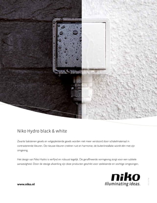 Niko Hydro black  white
Zwarte bakstenen gevels en witgepleisterde gevels worden niet meer verstoord door schakelmateriaal in
contrasterende kleuren. De nieuwe kleuren creëren rust en harmonie; de buiteninstallatie wordt één met zijn
omgeving.
Het design van Niko Hydro is verﬁjnd en robuust tegelijk. De gerafﬁneerde vormgeving zorgt voor een subtiele
aanwezigheid. Door de stevige afwerking zijn deze producten geschikt voor veeleisende en vochtige omgevingen.
www.niko.nl
PA-371-03
 