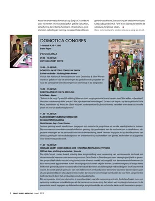 8  Smart Homes Magazine - maart 2013
Naast het onderwerp domotica is op Zorg & ICT aandacht
voor noviteiten en innovaties op het gebied van advies,
detachering, beveiliging, hardware, infrastructuur, web-
diensten, opleiding en training, zorg specifieke software,
generieke software, outsourcing en telecommunicatie.
Gelijktijdig vindt in hal 7 t/m 9 van Jaarbeurs Utrecht de
vakbeurs Zorgtotaal plaats.
Meer informatie is te vinden via www.zorg-en-ict.nl.
Domotica Congres
14 maart 9.30 -12.00
Irene Foyer
Programma
09.30 – 10.00 uur
Ontvangst met koffie
10.00 – 10.30 uur
Domotica in de zorg: stand van zaken
Corien van Berlo – Stichting Smart Homes
Vanuit het Nationaal Kenniscentrum voor Domotica & Slim Wonen
wordt er gekeken naar de ervaringen bij gerealiseerde projecten en
naar de aanstaande ontwikkelingen van domotica in de zorgsector.
10.30 – 11.00 uur
Robotmaatje op een PG-afdeling
Arie Maas – Ananz
“Robots in de zorg! Op een PG-afdeling!Waarom doet zorgorganisatie Ananz hieraan mee?Wat willen ze bereiken?
Wat doet robotmaatje MAX precies? Wat zijn de eerste bevindingen? En wat is de impact op de organisatie? Arie
Maas, teamleider bij Ananz en Claire Huijnen, onderzoekster bij Smart Homes, vertellen over deze succesvolle
proef en over de toekomstplannen.”
11.00 – 11.30 uur
Samen dienstverlening vormgeven
Rehabilitation Gaming
Henk Herman Nap – Smart Homes
Serious gaming wordt steeds meer toegepast om motorische, cognitieve en sociale vaardigheden te trainen.
De voornaamste voordelen van rehabiliation gaming zijn gerelateerd aan de motivatie om te revalideren, ob-
jectieve metingen en de personalisatie van de behandeling. Henk Herman Nap gaat in op de effectiviteit van
serious gaming in het revalidatieproces en presenteert hij voorbeelden van games, technieken en suggesties
voor toekomstig onderzoek.
11.30 – 12.00 uur
Winnaar Smart Homes Award 2012 - stichting tanteLouise-Vivensis
Wilfried Aper- stichting tanteLouise – Vivensis
De vijfde Smart Homes Award ontving deze zorginstelling voor toepassing van vernieuwende techniek om
dementerende bewoners van woonzorgcentrum Onze Stede in Steenbergen meer bewegingsvrijheid te geven.
Het project leefcirkels van stichting tanteLouise-Vivensis maakt het mogelijk dat dementerende bewoners in
hun vertrouwde appartement in het verzorgingshuis kunnen blijven wonen. Systeemintegrator Consyst heeft
leefcirkels geïntroduceerd waardoor elke individuele bewoner zoveel mogelijk vrijheid krijgt en toch beschermd
woont. Er wordt gebruik gemaakt van een elektronisch armbandje voor bewoners waardoor deuren open gaan
of juist gesloten blijven (dwaalpreventie). Indien de bewoner onverhoopt toch buiten de voor hem aangemerkte
leefcirkel komt dient het armbandje ook als dwaaldetectie.
De verregaande inzet van domotica is overdraagbaar naar alle woonzorgcentra in Nederland waar men een
oplossing zoekt voor ontwikkelingen als de toename van zware zorg, het tekort aan verpleeghuisplaatsen. In de
presentatie wordt ingegaan op de beleidsmatige, zorginhoudelijke en technische kant van dit innovatieve project.
 