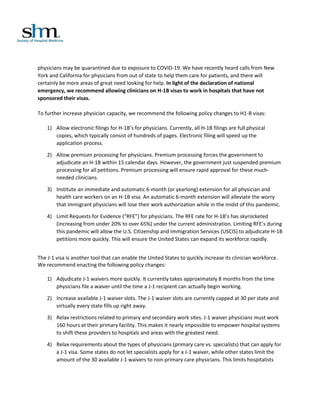 physicians may be quarantined due to exposure to COVID-19. We have recently heard calls from New
York and California for physicians from out of state to help them care for patients, and there will
certainly be more areas of great need looking for help. In light of the declaration of national
emergency, we recommend allowing clinicians on H-1B visas to work in hospitals that have not
sponsored their visas.
To further increase physician capacity, we recommend the following policy changes to H1-B visas:
1) Allow electronic filings for H-1B’s for physicians. Currently, all H-1B filings are full physical
copies, which typically consist of hundreds of pages. Electronic filing will speed up the
application process.
2) Allow premium processing for physicians. Premium processing forces the government to
adjudicate an H-1B within 15 calendar days. However, the government just suspended premium
processing for all petitions. Premium processing will ensure rapid approval for these much-
needed clinicians.
3) Institute an immediate and automatic 6-month (or yearlong) extension for all physician and
health care workers on an H-1B visa. An automatic 6-month extension will alleviate the worry
that immigrant physicians will lose their work authorization while in the midst of this pandemic.
4) Limit Requests for Evidence (“RFE”) for physicians. The RFE rate for H-1B’s has skyrocketed
(increasing from under 20% to over 65%) under the current administration. Limiting RFE’s during
this pandemic will allow the U.S. Citizenship and Immigration Services (USCIS) to adjudicate H-1B
petitions more quickly. This will ensure the United States can expand its workforce rapidly.
The J-1 visa is another tool that can enable the United States to quickly increase its clinician workforce.
We recommend enacting the following policy changes:
1) Adjudicate J-1 waivers more quickly. It currently takes approximately 8 months from the time
physicians file a waiver until the time a J-1 recipient can actually begin working.
2) Increase available J-1 waiver slots. The J-1 waiver slots are currently capped at 30 per state and
virtually every state fills up right away.
3) Relax restrictions related to primary and secondary work sites. J-1 waiver physicians must work
160 hours at their primary facility. This makes it nearly impossible to empower hospital systems
to shift these providers to hospitals and areas with the greatest need.
4) Relax requirements about the types of physicians (primary care vs. specialists) that can apply for
a J-1 visa. Some states do not let specialists apply for a J-1 waiver, while other states limit the
amount of the 30 available J-1 waivers to non-primary care physicians. This limits hospitalists
 