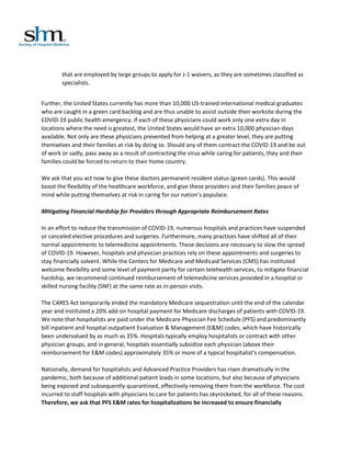 that are employed by large groups to apply for J-1 waivers, as they are sometimes classified as
specialists.
Further, the United States currently has more than 10,000 US-trained international medical graduates
who are caught in a green card backlog and are thus unable to assist outside their worksite during the
COVID-19 public health emergency. If each of these physicians could work only one extra day in
locations where the need is greatest, the United States would have an extra 10,000 physician-days
available. Not only are these physicians prevented from helping at a greater level, they are putting
themselves and their families at risk by doing so. Should any of them contract the COVID-19 and be out
of work or sadly, pass away as a result of contracting the virus while caring for patients, they and their
families could be forced to return to their home country.
We ask that you act now to give these doctors permanent resident status (green cards). This would
boost the flexibility of the healthcare workforce, and give these providers and their families peace of
mind while putting themselves at risk in caring for our nation’s populace.
Mitigating Financial Hardship for Providers through Appropriate Reimbursement Rates
In an effort to reduce the transmission of COVID-19, numerous hospitals and practices have suspended
or canceled elective procedures and surgeries. Furthermore, many practices have shifted all of their
normal appointments to telemedicine appointments. These decisions are necessary to slow the spread
of COVID-19. However, hospitals and physician practices rely on these appointments and surgeries to
stay financially solvent. While the Centers for Medicare and Medicaid Services (CMS) has instituted
welcome flexibility and some level of payment parity for certain telehealth services, to mitigate financial
hardship, we recommend continued reimbursement of telemedicine services provided in a hospital or
skilled nursing facility (SNF) at the same rate as in-person visits.
The CARES Act temporarily ended the mandatory Medicare sequestration until the end of the calendar
year and instituted a 20% add-on hospital payment for Medicare discharges of patients with COVID-19.
We note that hospitalists are paid under the Medicare Physician Fee Schedule (PFS) and predominantly
bill inpatient and hospital outpatient Evaluation & Management (E&M) codes, which have historically
been undervalued by as much as 35%. Hospitals typically employ hospitalists or contract with other
physician groups, and in general, hospitals essentially subsidize each physician (above their
reimbursement for E&M codes) approximately 35% or more of a typical hospitalist’s compensation.
Nationally, demand for hospitalists and Advanced Practice Providers has risen dramatically in the
pandemic, both because of additional patient loads in some locations, but also because of physicians
being exposed and subsequently quarantined, effectively removing them from the workforce. The cost
incurred to staff hospitals with physicians to care for patients has skyrocketed, for all of these reasons.
Therefore, we ask that PFS E&M rates for hospitalizations be increased to ensure financially
 