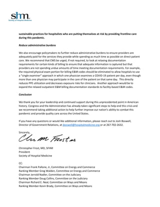 sustainable practices for hospitalists who are putting themselves at risk by providing frontline care
during this pandemic.
Reduce administrative burdens
We also encourage policymakers to further reduce administrative burdens to ensure providers are
adequately paid for the services they provide while spending as much time as possible on direct patient
care. We recommend that CMS be urged, if not required, to look at relaxing documentation
requirements for certain kinds of billing to ensure that adequate information is captured but that
providers are not spending undue amounts of time meeting documentation requirements. For example,
the required physical exam portion for billing E&M codes should be eliminated to allow hospitals to use
a “single examiner” approach in which one physician examines a COVID-19 patient per day, even though
more than one physician may participate in the care of the patient on that same day. This directly
reduces PPE utilization and decreases exposure risks for clinicians. Another approach would be to
expand the relaxed outpatient E&M billing documentation standards to facility-based E&M codes.
Conclusion
We thank you for your leadership and continued support during this unprecedented point in American
history. Congress and the Administration has already taken significant steps to help end this crisis and
we recommend taking additional action to help further improve our nation’s ability to combat this
pandemic and provide quality care across the United States.
If you have any questions or would like additional information, please reach out to Josh Boswell,
Director of Government Relations, at jboswell@hospitalmedicine.org or at 267-702-2632.
Sincerely,
Christopher Frost, MD, SFHM
President
Society of Hospital Medicine
CC:
Chairman Frank Pallone, Jr, Committee on Energy and Commerce
Ranking Member Greg Walden, Committee on Energy and Commerce
Chairman Jerrold Nadler, Committee on the Judiciary
Ranking Member Doug Collins, Committee on the Judiciary
Chairman Richard E. Neal, Committee on Ways and Means
Ranking Member Kevin Brady, Committee on Ways and Means
 