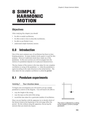 191
Chapter 8 Simple Harmonic Motion
8 SIMPLE
HARMONIC
MOTION
Objectives
After studying this chapter you should
• be able to model oscillations;
• be able to derive laws to describe oscillations;
• be able to use Hooke's Law;
• understand simple harmonic motion.
8.0 Introduction
One of the most common uses of oscillations has been in time-
keeping purposes. In many modern clocks quartz is used for this
purpose. However traditional clocks have made use of the
pendulum. In this next section you will investigate how the
motion of a pendulum depends on its physical characteristics.
The key feature of the motion is the time taken for one complete
oscillation or swing of the pendulum. i.e. when the pendulum is
again travelling in the same direction as the initial motion. The
time taken for one complete oscillation is called the period.
8.1 Pendulum experiments
Activity 1 Your intuitive ideas
To begin your investigation you will need to set up a simple
pendulum as shown in the diagram. You will need to be able to
• vary the length of the string;
• vary the mass on the end of the string;
• record the time taken for a particular number of oscillations.
Once you are familiar with the apparatus try to decide which of
the factors listed at the beginning of the next page affect the
period. Do this without using the apparatus, but giving the
answers that you intuitively expect.
The mass is attached by a string
to the support, to form a simple
pendulum.
 