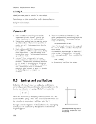 200
Chapter 8 Simple Harmonic Motion
Activity 9
Draw your own graph of the data on tidal ranges.
Superimpose on it the graph of the model developed above.
Compare and comment.
Exercise 8C
1. In the UK 240 volt alternating current with a
frequency of 50 Hz is utilised. Describe the
voltage at an instant of time mathematically.
2. The tip of the needle of a sewing machine moves
up and down 2 cm. The maximum speed that it
reaches is 4 ms−1
. Find an equation to describe
its motion.
3. Black and Decker BD538SE jigsaws operate at
between 800 and 3200 strokes per minute, the tip
of the blade moving 17 mm from the top to the
bottom of the stroke. Find the range of maximum
speeds for the blade.
4. A person's blood pressure varies between a
maximum (systolic) and a minimum (diastolic)
pressures. For an average person these pressures
are 120 mb and 70 mb respectively. Given that
blood pressure can be modelled as an oscillation,
find a mathematical model to describe the
changes in blood pressure. It takes 1.05 seconds
for the blood pressure to complete one
oscillation.
8.5 Springs and oscillations
In Section 6.5, Hooke's Law was used as the model that is
universally accepted for describing the relationship between the
tension and extension of a spring. Hooke's Law states that
T = ke
where T is the tension, k the spring stiffness constant and e the
extension of the spring. If the force is measured in Newtons and
the extension in metres, then k will have units Nm−1
.
To begin your investigations of the oscillations of a mass/spring
system you will need to set up the apparatus as shown in the
diagram opposite. Masses can be attached to
the spring suspended from
the stand
5. The motion of the fore and hind wings of a
locust can be modelled approximately using the
ideas of oscillations. The motion of the fore
wings is modelled by
F = 1.5 + 0.5sin 1.05t − 0.005( )
where F is the angle between the fore wing and
the vertical. Find the period and the amplitude
of the motion.
Each hind wing initially makes an angle of 1.5°
to the vertical. It then oscillates with period
0.06 s and amplitude 1.5°. Form a model of the
form
h = H + asin kt( )
for the motion of one of the hind wings.
 
