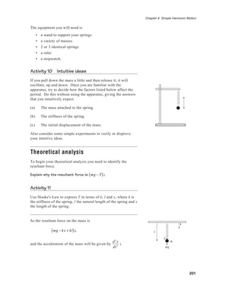 201
Chapter 8 Simple Harmonic Motion
The equipment you will need is
• a stand to support your springs
• a variety of masses
• 2 or 3 identical springs
• a ruler
• a stopwatch.
Activity 10 Intuitive ideas
If you pull down the mass a little and then release it, it will
oscillate, up and down. Once you are familiar with the
apparatus, try to decide how the factors listed below affect the
period. Do this without using the apparatus, giving the answers
that you intuitively expect.
(a) The mass attached to the spring.
(b) The stiffness of the spring.
(c) The initial displacement of the mass.
Also consider some simple experiments to verify or disprove
your intuitive ideas.
Theoretical analysis
To begin your theoretical analysis you need to identify the
resultant force.
Explain why the resultant force is mg − T( )i.
Activity 11
Use Hooke's Law to express T in terms of k, l and x, where k is
the stiffness of the spring, l the natural length of the spring and x
the length of the spring.
So the resultant force on the mass is
mg − kx + kl( )i,
and the acceleration of the mass will be given by
d2
x
dt2
i.
x
i
T
m
mg
 