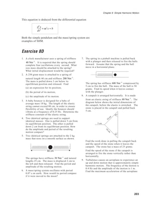 203
Chapter 8 Simple Harmonic Motion
This equation is deduced from the differential equation
d2
x
dt2
+ ω2
x = b
Both the simple pendulum and the mass/spring system are
examples of SHM.
Exercise 8D
1. A clock manufacturer uses a spring of stiffness
40 Nm−1
. It is required that the spring should
complete four oscillations every second. What
size mass should be attached to the spring?
What initial displacement would be required?
2. A 250 gram mass is attached to a spring of
natural length 40 cm and stiffness 200 Nm−1
.
The mass is pulled down 3 cm below its
equilibrium position and released. Find
(a) an expression for its position;
(b) the period of its motion;
(c) the amplitude of its motion.
3. A baby bouncer is designed for a baby of
average mass 18 kg. The length of the elastic
string cannot exceed 80 cm, in order to ensure
flexibility of use. Ideally the bouncer should
vibrate at a frequency of 0.25 Hz. Determine the
stiffness constant of the elastic string.
4. Two identical springs are used to support
identical masses. One is pulled down 3 cm from
its equilibrium position. The other is pulled
down 2 cm from its equilibrium position. How
do the amplitude and period of the resulting
motion compare?
5. Two identical springs are attached to the 2 kg
mass that rests on a smooth surface as shown.
The springs have stiffness 30 Nm−1
and natural
lengths 25 cm. The mass is displaced 2 cm to
the left and then released. Find the period and
amplitude of the resulting motion.
6. A mass/spring system oscillates with period
0.07 s on earth. How would its period compare
if it were moved to the moon?
7. The spring in a pinball machine is pulled back
with a plunger and then released to fire the balls
forward. Assume that the spring and the ball
move in a horizontal plane.
The spring has stiffness 600 Nm−1
compressed by
5 cm to fire the ball. The mass of the ball is 50
grams. Find its speed when it leaves contact
with the plunger.
8. A catapult is arranged horizontally. It is made
from an elastic string of stiffness 80 Nm−1
. The
diagram below shows the initial dimensions of
the catapult, before the elastic is stretched. The
stone is placed in the catapult and pulled back
5 cm.
Find the work done in pulling the catapult back
and the speed of the stone when it leaves the
catapult. The stone has a mass of 25 grams.
Find the speed of the stone if the catapult is
arranged to fire the stone vertically rather than
horizontally.
9. Turbulence causes an aeroplane to experience an
up and down motion that is approximately simple
harmonic motion. The frequency of the motion is
0.4 Hz and the amplitude of the motion is 1 m.
Find the maximum acceleration of the aeroplane.
45˚
45˚
10
cm
10
cm
5 cm
60 cm
 