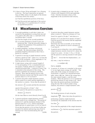 204
Chapter 8 Simple Harmonic Motion
10. A buoy of mass 20 kg and height 2 m is floating
in the sea. The buoy experiences an upward
force of 400d, where d is the depth of the bottom
of the buoy below the surface.
(a) Find the equilibrium position of the buoy.
(b) Find the period and amplitude of the motion
of the buoy if it is pushed down 0.3 m from
its equilibrium position.
11. A metal strip is clamped at one end. Its tip
vibrates with frequency 40 Hz and amplitude
8 mm. Find the maximum values of the
magnitude of the acceleration and velocity.
8.6 Miscellaneous Exercises
1. A seconds pendulum is such that it takes one
second for the pendulum to swing from one end
of its path to the other end, i.e. each half of the
oscillation takes 1 second.
(a) Find the length of the seconds pendulum.
(b) A seconds pendulum is found to gain one
minute per day. Find the necessary change in
length of the pendulum if the pendulum is to
be made accurate.
2. A simple pendulum oscillates with period
2t seconds. By what percentage should the
pendulum length be shortened so that it has a
period of t seconds?
3. A particle is moving in simple harmonic motion
and has a speed of 4 ms−1
when it is 1 m from the
centre of the oscillation. If the amplitude is 3 m,
find the period of the oscillation.
4. A light elastic string with a natural length of
2.5 m and modulus 15 N, is stretched between
two points, P and Q, which are 3 m apart on a
smooth horizontal table. A particle of mass 3 kg
is attached to the mid-point of the string. The
particle is pulled 8 cm towards Q, and then
released. Show that the particle moves with
simple harmonic motion and find the speed of the
particle when it is 155 cm from P.
5. A particle describes simple harmonic motion
about a point O as centre and the amplitude of
the motion is a metres. Given that the period of
the motion is
π
4
seconds and that the maximum
speed of the particle is 16 ms−1
, find
(a) the speed of the particle at a point B, a
distance
1
2
a from O;
(b) the time taken to travel directly from O to B.
(AEB)
6. A particle performs simple harmonic motion
about a point O on a straight line. The period of
motion is 8 s and the maximum distance of the
particle from O is 1.2 m. Find its maximum
speed and also its speed when it is 0.6 m from O.
Given that the particle is 0.6 m from O after one
second of its motion and moving away from O,
find how far it has travelled during this one
second. (AEB)
7. A particle describes simple harmonic motion
about a centre O. When at a distance of 5 cm
from O its speed is 24 cm s−1
and when at a
distance of 12 cm from O its speed is 10 cm s−1
.
Find the period of the motion and the amplitude
of the oscillation.
Determine the time in seconds, to two decimal
places, for the particle to travel a distance of
3 cm from O. (AEB)
8. A particle moves along the x-axis and describes
simple harmonic motion of period 16 s about the
origin O as centre. At time t = 4 s, x = 12 cm
and the particle is moving towards O with speed
5π
8
cm s−1
. Given that the displacement, x, at
any time, t, may be written as
x = acos ωt + φ( ),
find a, ω and φ. (AEB)
9. A particle, P, of mass m is attached, at the point
C, to two light elastic strings AC and BC. The
other ends of the strings are attached to two
fixed points, A and B, on a smooth horizontal
table, where AB = 4a. Both of the strings have
the same natural length, a, and the same
modulus. When the particle is in its equilibrium
position the tension in each string is mg. Show
that when the particle performs oscillations
along the line AB in which neither string
slackens, the motion is simple harmonic with
period π
2a
g





 .
The breaking tension of each string has
magnitude
3mg
2
. Show that when the particle is
performing complete simple harmonic
oscillations the amplitude of the motion must be
less than
1
2
a.
Given that the amplitude of the simple harmonic
oscillations is
1
4
a, find the maximum speed of
the particle. (AEB)
 