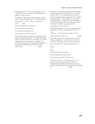 205
Chapter 8 Simple Harmonic Motion
10. The three points O, B, C lie in that order, on a
straight line l on a smooth horizontal plane with
OB = 0.3 m, OC = 0.4 m.
A particle, P, describes simple harmonic motion
with centre O along the line l. At B the speed of
the particle is 12 ms−1
and at C its speed is
9 ms−1
. Find
(a) the amplitude of the motion;
(b) the period of the motion;
(c) the maximum speed of P;
(d) the time to travel from O to C.
This simple harmonic motion is caused by a light
elastic spring attached to P. The other end of the
spring is fixed at a point A on l where A is on the
opposite side of O to B and C, and AO = 2 m.
Given that P has mass 0.2 kg, find the modulus of
the spring and the energy stored in it when
AP = 2.4 m. (AEB)
11. A particle, P, describes simple harmonic motion
in the horizontal line ACB, where C is the mid-
point of AB. P is at instantaneous rest at the
points A and B and has a speed of 5 ms−1
when it
passes through C. Given that in one second P
completes three oscillations from A and back to
A, find the distance AB. Also find the distance
of P from C when the magnitude of the
acceleration of P is 9π2
ms−2
.
Show that the speed of P when it passes through
the point D, which is the mid-point of AC, is
5 3
2
ms−1
. Also find the time taken for P to
travel directly from D to A. (AEB)
12. A particle moves with simple harmonic motion
along a straight line. At a certain instant it is
9 m away from the centre, O, of its motion and
has a speed of 6 ms−1
and an acceleration of
9
4
ms−2
.
Find
(a) the period of the motion;
(b) the amplitude of the motion;
(c) the greatest speed of the particle.
Given that at time t = 0, the particle is 7.5 m
from O and is moving towards O, find its
displacement from O at any subsequent time, t,
and also find the time when it first passes through
O. (AEB)
 