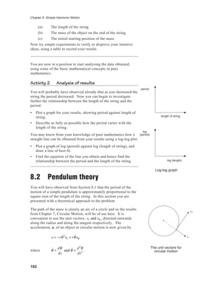 192
Chapter 8 Simple Harmonic Motion
(a) The length of the string
(b) The mass of the object on the end of the string.
(c) The initial starting position of the mass.
Now try simple experiments to verify or disprove your intuitive
ideas, using a table to record your results.
You are now in a position to start analysing the data obtained,
using some of the basic mathematical concepts in pure
mathematics.
Activity 2 Analysis of results
You will probably have observed already that as you shortened the
string the period decreased. Now you can begin to investigate
further the relationship between the length of the string and the
period.
• Plot a graph for your results, showing period against length of
string.
• Describe as fully as possible how the period varies with the
length of the string.
You may know from your knowledge of pure mathematics how a
straight line can be obtained from your results using a log-log plot.
• Plot a graph of log (period) against log (length of string), and
draw a line of best fit.
• Find the equation of the line you obtain and hence find the
relationship between the period and the length of the string.
8.2 Pendulum theory
You will have observed from Section 8.1 that the period of the
motion of a simple pendulum is approximately proportional to the
square root of the length of the string. In this section you are
presented with a theoretical approach to the problem
The path of the mass is clearly an arc of a circle and so the results
from Chapter 7, Circular Motion, will be of use here. It is
convenient to use the unit vectors, er and eθ , directed outwards
along the radius and along the tangent respectively. The
acceleration, a, of an object in circular motion is now given by
a = −r ˙θ2
er + r ˙˙θeθ
where ˙θ =
dθ
dt
and ˙˙θ =
d2
θ
dt2 .
The unit vectors for
circular motion
eθ
er
log
(period)
log (length)
period
length of string
Log-log graph
 