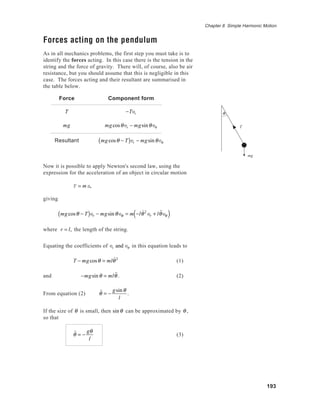 193
Chapter 8 Simple Harmonic Motion
Forces acting on the pendulum
As in all mechanics problems, the first step you must take is to
identify the forces acting. In this case there is the tension in the
string and the force of gravity. There will, of course, also be air
resistance, but you should assume that this is negligible in this
case. The forces acting and their resultant are summarised in
the table below.
Force Component form
T −Ter
mg mgcosθer − mgsinθeθ
Resultant mgcosθ − T( )er − mgsinθeθ
Now it is possible to apply Newton's second law, using the
expression for the acceleration of an object in circular motion
F = ma,
giving
mgcosθ − T( )er − mgsinθeθ = m −l ˙θ2
er + l ˙˙θeθ( )
where r = l, the length of the string.
Equating the coefficients of er and eθ in this equation leads to
T − mgcosθ = ml ˙θ2
(1)
and −mgsinθ = ml ˙˙θ . (2)
From equation (2) ˙˙θ = −
gsinθ
l
.
If the size of θ is small, then sinθ can be approximated by θ ,
so that
˙˙θ = −
gθ
l
(3)
T
mg
θ
 