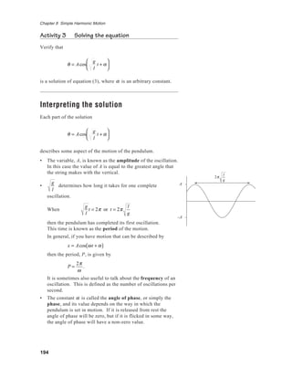 194
Chapter 8 Simple Harmonic Motion
Activity 3 Solving the equation
Verify that
θ = Acos
g
l
t + α






is a solution of equation (3), where α is an arbitrary constant.
Interpreting the solution
Each part of the solution
θ = Acos
g
l
t + α






describes some aspect of the motion of the pendulum.
• The variable, A, is known as the amplitude of the oscillation.
In this case the value of A is equal to the greatest angle that
the string makes with the vertical.
•
g
l
determines how long it takes for one complete
oscillation.
When
g
l
t = 2π or t = 2π
l
g
then the pendulum has completed its first oscillation.
This time is known as the period of the motion.
In general, if you have motion that can be described by
x = Acos ωt + α( )
then the period, P, is given by
P =
2π
ω
.
It is sometimes also useful to talk about the frequency of an
oscillation. This is defined as the number of oscillations per
second.
• The constant α is called the angle of phase, or simply the
phase, and its value depends on the way in which the
pendulum is set in motion. If it is released from rest the
angle of phase will be zero, but if it is flicked in some way,
the angle of phase will have a non-zero value.
A
–A
2π
l
g
 