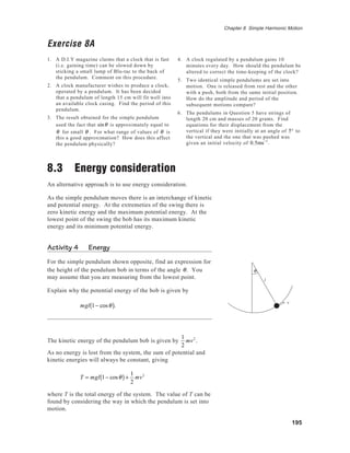 195
Chapter 8 Simple Harmonic Motion
Exercise 8A
1. A D.I.Y magazine claims that a clock that is fast
(i.e. gaining time) can be slowed down by
sticking a small lump of Blu-tac to the back of
the pendulum. Comment on this procedure.
2. A clock manufacturer wishes to produce a clock,
operated by a pendulum. It has been decided
that a pendulum of length 15 cm will fit well into
an available clock casing. Find the period of this
pendulum.
3. The result obtained for the simple pendulum
used the fact that sinθ is approximately equal to
θ for small θ . For what range of values of θ is
this a good approximation? How does this affect
the pendulum physically?
8.3 Energy consideration
An alternative approach is to use energy consideration.
As the simple pendulum moves there is an interchange of kinetic
and potential energy. At the extremeties of the swing there is
zero kinetic energy and the maximum potential energy. At the
lowest point of the swing the bob has its maximum kinetic
energy and its minimum potential energy.
Activity 4 Energy
For the simple pendulum shown opposite, find an expression for
the height of the pendulum bob in terms of the angle θ. You
may assume that you are measuring from the lowest point.
Explain why the potential energy of the bob is given by
mgl 1− cosθ( ).
The kinetic energy of the pendulum bob is given by
1
2
mv2
.
As no energy is lost from the system, the sum of potential and
kinetic energies will always be constant, giving
T = mgl 1− cosθ( )+
1
2
mv2
where T is the total energy of the system. The value of T can be
found by considering the way in which the pendulum is set into
motion.
4. A clock regulated by a pendulum gains 10
minutes every day. How should the pendulum be
altered to correct the time-keeping of the clock?
5. Two identical simple pendulums are set into
motion. One is released from rest and the other
with a push, both from the same initial position.
How do the amplitude and period of the
subsequent motions compare?
6. The pendulums in Question 5 have strings of
length 20 cm and masses of 20 grams. Find
equations for their displacement from the
vertical if they were initially at an angle of 5° to
the vertical and the one that was pushed was
given an initial velocity of 0.5ms−1
.
θ
l
v
 