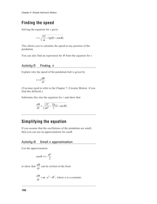 196
Chapter 8 Simple Harmonic Motion
Finding the speed
Solving the equation for v gives
v =
2T
m
− 2gl 1− cosθ( ).
This allows you to calculate the speed at any position of the
pendulum.
You can also find an expression for θ from the equation for v.
Activity 5 Finding θ
Explain why the speed of the pendulum bob is given by
v = l
dθ
dt
.
(You may need to refer to the Chapter 7, Circular Motion if you
find this difficult.)
Substitute this into the equation for v and show that
dθ
dt
=
2T
ml2
−
2g
l
1− cosθ( ).
Simplifying the equation
If you assume that the oscillations of the pendulum are small,
then you can use an approximation for cosθ.
Activity 6 Small θ approximation
Use the approximation
cosθ ≈ 1−
θ2
2
to show that
dθ
dt
can be written in the form
dθ
dt
= ω a2
− θ2
, where a is a constant.
 