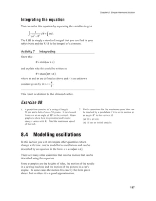 197
Chapter 8 Simple Harmonic Motion
Integrating the equation
You can solve this equation by separating the variables to give
1
a2
− θ2∫ dθ = ωdt∫ .
The LHS is simply a standard integral that you can find in your
tables book and the RHS is the integral of a constant.
Activity 7 Integrating
Show that
θ = α sin ωt + c( )
and explain why this could be written as
θ = α cos ωt + α( )
where α and ω are defined as above and c is an unknown
constant given by α = c +
π
2
.
This result is identical to that obtained earlier.
Exercise 8B
1. A pendulum consists of a string of length
30 cm and a bob of mass 50 grams. It is released
from rest at an angle of 10° to the vertical. Draw
graphs to show how its potential and kinetic
energy varies with θ. Find the maximum speed
of the bob.
8.4 Modelling oscillations
In this section you will investigate other quantities which
change with time, can be modelled as oscillations and can be
described by an equation in the form x = acos ωt + α( ).
There are many other quantities that involve motion that can be
described using this equation.
Some examples are the heights of tides, the motion of the needle
in a sewing machine and the motion of the pistons in a car's
engine. In some cases the motion fits exactly the form given
above, but in others it is a good approximation.
2. Find expressions for the maximum speed that can
be reached by a pendulum if it is set in motion at
an angle θ° to the vertical if
(a) it is at rest;
(b) it has an initial speed u.
 