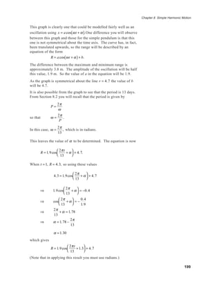 199
Chapter 8 Simple Harmonic Motion
This graph is clearly one that could be modelled fairly well as an
oscillation using x = acos ωt + α( ).One difference you will observe
between this graph and those for the simple pendulum is that this
one is not symmetrical about the time axis. The curve has, in fact,
been translated upwards, so the range will be described by an
equation of the form
R = acos ωt + α( )+ b.
The difference between the maximum and minimum range is
approximately 3.8 m. The amplitude of the oscillation will be half
this value, 1.9 m. So the value of a in the equation will be 1.9.
As the graph is symmetrical about the line r = 4.7 the value of b
will be 4.7.
It is also possible from the graph to see that the period is 13 days.
From Section 8.2 you will recall that the period is given by
P =
2π
ω
so that ω =
2π
P
.
In this case, ω =
2π
13
, which is in radians.
This leaves the value of α to be determined. The equation is now
R = 1.9cos
2πt
13
+ α



+ 4.7.
When t = 1, R = 4.3, so using these values
4.3 = 1.9cos
2π
13
+ α



+ 4.7
⇒ 1.9cos
2π
13
+ α



= −0.4
⇒ cos
2π
13
+ α



= −
0.4
1.9
⇒
2π
13
+ α = 1.78
⇒ α = 1.78 −
2π
13
α ≈ 1.30
which gives
R = 1.9cos
2πt
13
+1.3



+ 4.7
(Note that in applying this result you must use radians.)
 