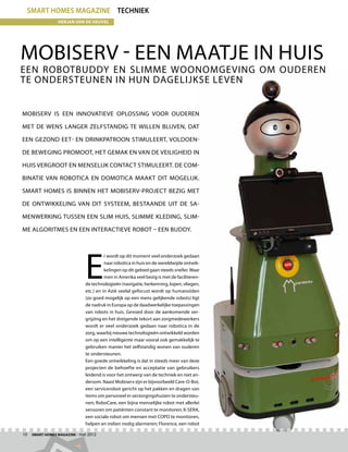 smart homes magazine techniek
                Herjan van de Heuvel




Mobiserv - een maatje in huis
Een robotbuddy en slimme woonomgeving om ouderen
te ondersteunen in hun dagelijkse leven


Mobiserv is een innovatieve oplossing voor ouderen

met de wens langer zelfstandig te willen blijven, dat

een gezond eet- en drinkpatroon stimuleert, voldoen-

de beweging promoot, het gemak en van de veiligheid in

huis vergroot en menselijk contact stimuleert. De com-

binatie van robotica en domotica maakt dit mogelijk.

Smart Homes is binnen het Mobiserv-project bezig met

de ontwikkeling van dit systeem, bestaande uit de sa-

menwerking tussen een slim huis, slimme kleding, slim-

me algoritmes en een interactieve robot – een buddy.




                             E
                                       r wordt op dit moment veel onderzoek gedaan
                                       naar robotica in huis en de wereldwijde ontwik-
                                       kelingen op dit gebied gaan steeds sneller. Waar
                                       men in Amerika veel bezig is met de faciliteren-
                             de technologieën (navigatie, herkenning, lopen, vliegen,
                             etc.) en in Azië veelal gefocust wordt op humanoïden
                             (zo goed mogelijk op een mens gelijkende robots) ligt
                             de nadruk in Europa op de daadwerkelijke toepassingen
                             van robots in huis. Gevoed door de aankomende ver-
                             grijzing en het dreigende tekort aan zorgmedewerkers
                             wordt er veel onderzoek gedaan naar robotica in de
                             zorg, waarbij nieuwe technologieën ontwikkeld worden
                             om op een intelligente maar vooral ook gemakkelijk te
                             gebruiken manier het zelfstandig wonen van ouderen
                             te ondersteunen.
                             Een goede ontwikkeling is dat in steeds meer van deze
                             projecten de behoefte en acceptatie van gebruikers
                             leidend is voor het ontwerp van de techniek en niet an-
                             dersom. Naast Mobiserv zijn er bijvoorbeeld Care-O-Bot,
                             een servicerobot gericht op het pakken en dragen van
                             items om personeel in verzorgingshuizen te ondersteu-
                             nen; RoboCare, een bijna menselijke robot met allerlei
                             sensoren om patiënten constant te monitoren; K-SERA,
                             een sociale robot om mensen met COPD te monitoren,
                             helpen en indien nodig alarmeren; Florence, een robot

10  Smart Homes Magazine - mei 2012
 