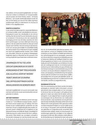 met allerlei communicatiemogelijkheden om thuis-
zorg voor ouderen te verbeteren; en CompanionAble,
ook een project van Smart Homes, waarin – net als bij
Mobiserv – een sociale robotbuddy bedacht wordt, dit
keer om het welzijn van mensen met milde cognitieve
aandoeningen (MCI) te ondersteunen en structuur te
bieden in hun dagelijkse leven.

Robotica  domotica
In een aantal van deze projecten, waaronder Mobiserv
en CompanionAble, wordt nadrukkelijk de samenwer-
king gezocht tussen een robotbuddy en een slimme
woning. Aan de ene kant kunnen bestaande sensoren
en actuatoren in de woning zo een zeer waardevolle
toevoeging vormen voor de robot, waardoor de robot
beter op de hoogte is van wat er allemaal in de woning
gebeurt. Aan de andere kant biedt de robot een totaal
nieuwe soort interface naar de woning en de bewoner
in de vorm van een persoonlijke en vriendelijke buddy
die naar je luistert en je ondersteunt en waar mogelijk     het nut, de bruikbaarheid, gebruikersacceptatie, ethi-
een band mee opgebouwd kan worden. Door middel              sche aspecten, privacy en veiligheid. Al deze ideeën,
van natuurlijke interactie via spraak en bewegingen         ontwerpen en eisen hebben inmiddels geresulteerd in
(expliciete input) en informatie van de sensoren in de      een samenhangende set van prototypes, waaronder
woning (impliciete input) biedt deze combinatie ontzet-     een slimme domotica-omgeving om bepaalde patronen
                                                            te herkennen, kleding van intelligent textiel om vitale
                                                            lichaamsgegevens te meten en een interactieve robot-
Ervaringen tot nu toe laten                                 buddy als coach. Voorbeelden van de Mobiserv functies
                                                            zijn: een voedingscoach met eet- en drinkobservatie ter
zien dat gebruikers bij de eerste                           voorkoming van ondervoeding; een gezondheidscoach
                                                            met lichaamsmetingen en activiteitherkenning voor het
kennismaken ietwat terughouden                              monitoren van de gezondheid en veiligheid en het pro-
                                                            moten van beweging; emotieherkenning met gepaste
zijn, alleen al voor het woord                              reacties zoals het stimuleren van sociaal contact, spellen,
                                                            persoonlijke foto’s of muziek; gemakkelijke spraak- en
‘robot’, maar dat ze daarna                                 aanraakbediening van het huis; en videocommunicatie
                                                            met familie, vrienden en zorgprofessionals.
snel enthousiast raken over de
                                                            Ervaringen tot nu toe
mogelijkheden die Mobiserv biedt.                           Door de samenwerking met Ananz worden de ideeën,
                                                            prototypes en diensten tijdens het project constant
tend veel mogelijkheden om op een vertrouwde maar           geëvalueerd door eindgebruikers en hun verzorgers.
toch zeer verfrissende manier aan de behoeften van een      In de eerste fase van het project is dit gebeurd door
gebruiker te voldoen.                                       gebruik te maken van video’s die de ideeën realistisch
                                                            weergaven. In een volgende fase is er gebruik gemaakt
Wat doet Mobiserv?                                          van prototypes die op afstand door een onderzoeker
Smart Homes werkt binnen Mobiserv samen met orga-           bestuurd werden, maar waarbij het voor de gebruikers
nisaties uit 7 verschillende Europese landen, waaron-       leek alsof de robotbuddy zelfstandig werkte (ook wel een
der Ananz wonen-welzijn-zorg uit Geldrop. Het team          ‘Wizard of Oz’ studie genoemd). Door gebruik te maken
bestaat uit een multidisciplinaire combinatie van vele      van deze evaluatietechnieken is er op een snelle manier
expertises. Zo zijn er uitgebreide gebruikersstudies uit-   en al vroeg in het project veel waardevolle feedback
gevoerd, zowel in Nederland als in Engeland, en zijn        van gebruikers en zorgprofessionals verzameld. Deze
gebaseerd hierop verschillende ideeën ontwikkeld ter        evaluatierondes hebben steeds tot herontwerpen en
ondersteuning van oudere mensen die (semi-) zelfstan-       verbeteringen geleid die vervolgens in het volgende
dig wonen. Deze ideeën zijn vervolgens vertaald in          prototype verwekt zijn. Alle evaluaties vinden plaats in
functionele ontwerpen en niet-functionele eisen aan         de Slimste Woning van Nederland en later ook op een

                                                                                                                 Smart Homes Magazine - mei 2012    11
 