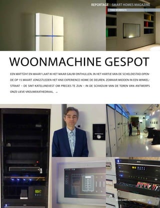 Reportage smart homes magazine
                                                                 Theo Wubbolts




Woonmachine gespot
Een wattûh? En waar? Laat ik het maar gauw onthullen. In het hartje van de Scheldestad open-

de op 15 maart jongstleden het KNX Experience Home de deuren. Zomaar midden in een winkel-

straat – de Sint-Katelijnevest om precies te zijn – in de schaduw van de toren van Antwerps

Onze-Lieve-Vrouwekathedraal.   




                                                                     Smart Homes Magazine - mei 2012    17
 