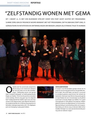 smart homes magazine reportage
                           annika dijks




“Zelfstandig wonen met gema
Op 1 maart j.l. is met een bijzonder Spin-off Event een punt gezet achter het programma

Slimme Zorg van de provincie Noord-Brabant. Met het programma, dat in 2008 van start ging, is

geïnvesteerd in initiatieven en ontwikkelingen om mensen langer zelfstandig thuis te kunnen




O
             ndanks dat het provinciale programma         Vervolginitiatieven
             Slimme Zorg nu ten einde komt, betekent      In totaal is met 90 betrokken partijen binnen de 16
             dat niet het einde van de vele ontwikke-     projecten aan de weg getimmerd om de gestelde doe-
             lingen. “Zelfstandig wonen met gemak         len te halen. Het actief delen van kennis is succesvol
blijft in Brabant belangrijk,” zo meldt gedeputeerde      en verrijkend geweest zowel binnen het netwerk als
Brigite van Haaften. “De rol van de provincie verandert   daarbuiten. Daarnaast staat Slimme Zorg op de agenda
vanaf vandaag. Slimme zorg gaat naar de volgende          en staat Brabant als een innovatieregio op dit gebied
fase!”. Gedeputeerde Van Haaften trad in een voor haar    op de kaart in Europa. Brigite van Haaften: “Er is goed
nieuwe rol als dagvoorzitter naast Maarten Bouwhuis.      samengewerkt en veel geleerd. De projecten hebben
Zij complimenteerden de 16 Slimme Zorg-projecten en       geleid tot diverse vervolginitiatieven om de broodno-
betrokken belangenorganisaties die in de afgelopen        dige opschaling en samenwerking verder vorm te geven.
jaren een beweging in gang gezet hebben.                  Opschaling van slimme zorg en diensten blijkt echter
                                                          moeilijk. Het begin is er, maar zal ook de komende jaren
                                                          nog veel van iedereen vragen.”

20  Smart Homes Magazine - mei 2012
 