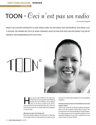 smart homes magazine Interview
                        Theo Wubbolts




TOON - Ceci n’est pas un radio                                                                                                                *


                                                                                                                      * vrij naar René Magritte



Enige tijd geleden ontmoette ik een jonge dame die een radio had ontworpen. Een radio zult

u zeggen, die kennen we toch al bijna honderd jaar? En dan ook nog van een dame? Tijd om de

drempel van vooroordelen te slechten…




                             H
                                          aar naam is Kyra Meilink en de radio heet    creatieve en sociale eigenschappen me met de paplepel
                                          TOON. Op het eerste gezicht doet TOON mij    ingegoten.
                                          denken aan een tafelradio uit de vijftiger
                                          jaren, zo een die je vroeger op de schoor-   Vanwaar je interesse naar en het initiatief om een radio
                             steenmantel of op de keukentafel zag staan. Tijd voor     te gaan maken?
                             een interview want om nu meteen alles al te verklappen    Tijdens mijn studie aan de Design Academy Eindhoven
                             is ook niet leuk…                                         koos ik voor de ontwerp richting ‘Man  Leisure’. Een
                                                                                       richting waar ik me heb ontwikkeld tot ‘Social Designer’.
                             Wie ben je en wat is je achtergrond?                      Ik ontwerp graag vanuit een specifiek probleem of een
                             Ik ben Kyra Meilink, geboren te Eindhoven in 1984. Met    specifieke doelgroep. In juni 2011 studeerde ik af met
                             een handige vader en onderwijzeres als moeder, zijn de    onder andere het project TOON.

22  Smart Homes Magazine - mei 2012
 