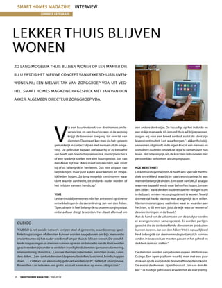 smart homes magazine interview
                     lonneke lepelaars




Lekker thuis blijven
wonen
Zo lang mogelijk thuis blijven wonen op een manier die

bij u past is het nieuwe concept van LekkerThuisBlijven-

Wonen.nl; een nieuwe tak van Zorggroep VDA uit Veg-

hel. Smart Homes Magazine in gesprek met Jan van den

Akker, algemeen directeur Zorggroep VDA.




                                V
                                            ia een buurtnetwerk van deelnemers en le-        een andere denkwijze. De focus ligt op het individu en
                                            veranciers en een touchscreen in de woning       een stukje maatwerk. Als iemand thuis wil blijven wonen,
                                            krijgt de bewoner toegang tot een tal van        zorgen wij voor een breed aanbod zodat de klant zijn
                                            diensten. Daarnaast kan men via het systeem      levenscontinuïteit kan waarborgen.” Lekkerthuisblij-
                                gemakkelijk in contact blijven met mensen uit de omge-       venwonen.nl gelooft in de eigen kracht van mensen en
                                ving. De gebruiker bepaalt zelf waar hij of zij behoefte     stimuleert ouderen om zelf de regie te nemen over hun
                                aan heeft; een boodschappenservice, medicijnencheck          leven. Het is belangrijk om de krachten te bundelen met
                                of een spelletje spelen met een buurtgenoot. Jan van         persoonlijke behoeften als uitgangspunt.
                                den Akker ligt toe: “Alles draait om de cliënt, wat vindt
                                hij of zij belangrijk in het leven. Dus niet uitgaan van     Hoe werkt het?
                                beperkingen maar juist kijken waar kansen en moge-           Lekkerthuisblijvenwonen.nl heeft een speciale metho-
                                lijkheden liggen. Zo lang mogelijk continueren waar          diek ontwikkeld waarbij in kaart wordt gebracht wat
                                klant waarde aan hecht, dit ondanks ouder worden of          mensen belangrijk vinden. Een soort van SWOT analyse
                                het hebben van een handicap.”                                waarmee bepaald wordt waar behoeftes liggen. Jan van
                                                                                             den Akker: “Vaak denken ouderen dat het veiliger is om
                                Visie                                                        in de buurt van een verzorgingstehuis te wonen. Terwijl
                                Lekkerthuisblijvenwonen.nl is het antwoord op diverse        dit meestal haaks staat op wat ze eigenlijk echt willen.
                                ontwikkelingen in de samenleving. Jan van den Akker:         Klanten moeten goed nadenken waar ze waarden aan
                                “Specialisatie is heel belangrijk nu onze verzorgingsstaat   hechten, is dit een tuin, juist de wijk waar ze wonen of
                                onbetaalbaar dreigt te worden. Het draait allemaal om        de voorzieningen in de buurt.”
                                                                                             Aan de hand van de uitkomsten van de analyse worden
                                                                                             er arrangementen samengesteld. Er worden partijen
  Cubigo
                                                                                             gezocht die de desbetreffende diensten en producten
  “CUBIGO is het sociale netwerk van een stad of gemeente, waar bovenop speci-               kunnen leveren. Jan van den Akker: “Het is natuurlijk wel
  fieke toepassingen of diensten kunnen worden aangeboden om bijv. mensen te                 heel belangrijk dat deelnemende partijen zich kunnen
  ondersteunen bij het ouder worden of langer thuis te blijven wonen. De verschil-           vinden in onze visie, ze moeten passen in het geheel en
  lende toepassingen en diensten kunnen op maat en behoefte van de klant worden              de klant centraal stellen.”
  geactiveerd en zijn onder te verdelen in veiligheidsdiensten (personenalarmering,
  telemonitoring, domotica, ...), sociale diensten (videobellen, berichten sturen, kalen-    De diensten worden aangeboden via een platform van
  ders delen, ...) en comfortdiensten (dagmenu bestellen, taxidienst, boodschappen           Cubigo. Een open platform waarbij men met een paar
  doen, ...). CUBIGO kan eenvoudig gebruikt worden op PC, tablet of smartphone.              drukken op de knop tot de desbetreffende dienst komt.
  Bovendien kan iedereen een gratis account aanmaken op www.cubigo.com.”                     De eerste deelnemers zij enthousiast. Jan van den Ak-
                                                                                             ker: “De huidige gebruikers ervaren het als zeer prettig.

24  Smart Homes Magazine - mei 2012
 