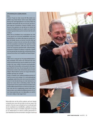 Ervaringen gebruikers
  Wim:
  “Ik ben 73 jaar en mijn vrouw 69. Wij voelen ons
  allebei nog vitaal, fietsen veel en zijn volop actief
  binnen het verenigingsleven in ons dorp. Maar we
  beseffen heel goed dat het van de ene op de an-
  dere dag kan veranderen. Daarom hebben wij er
  bewust voor gekozen om op tijd aan te sluiten bij
  Lekkerthuisblijvenwonen.nl, zodat we al aan het
  systeem gewend zijn op het moment dat het echt
  nodig is.
  Maar ook nu al hebben we er veel plezier van. Het
  is een genot om te kunnen beeldbellen met onze
  kleinkinderen, we maken elke dag een puzzel, vol-
  gen het lokale nieuws en komen met één druk op
  de knop in contact met een tuinman die ons helpt
  met het zwaardere snoeiwerk. Het systeem is heel
  eenvoudig te bedienen, zelfs door mijn vrouw die
  nooit met computers gewerkt heeft. Lekkerthuisblij-
  venwonen.nl biedt ons plezier en gemak en geeft
  ons het gevoel dat we goed zijn voorbereid op een
  nieuwe levensfase met mogelijk wat beperkingen.”

  Corrie:
  “Mijn man is vorig jaar op 74-jarige leeftijd plotse-
  ling overleden. We waren net verhuisd naar een
  mooie seniorenwoning, maar ik voelde me er in mijn
  eentje niet meer veilig. Ik hoorde overal geluiden
  en sliep slecht. Bovendien vertrouwde ik mijn eigen
  gezondheid niet meer. Ik was bang dat me iets zou
  overkomen en dat er dan niemand zou zijn om mij te
  helpen. Mijn kinderen wonen ver weg en de buren
  hebben genoeg aan zichzelf.
  Sinds ik meedoe met Lekkerthuisblijvenwonen.nl
  voel ik me een stuk rustiger. Er is camerabewaking
  aangelegd, zodat ik kan zien wie er aan de voordeur
  staat. En met de alarmknop om mijn hals kan ik, in
  geval van nood, direct verbinding maken met de
  zorgcentrale. Via het systeem heb ik bovendien twee
  andere alleenstaande dames uit de buurt leren ken-
  nen, met wie ik nu regelmatig contact hebt. Door
  mee te doen met Lekkerthuisblijvenwonen.nl is er
  een hoop spanning van me afgevallen en voel ik
  me weer veilig in mijn eigen huis.”




Natuurlijk zien we bij echte ouderen wel een beetje
computervrees maar ook zij vinden al snel een weg in het
systeem. Diensten waar veel gebruik van wordt gemaakt
zijn de maaltijdservice, beeldbellen, spelletjes en de bui-
enradar.” Het concept is inmiddels uitgerold in Schijndel
en St. Oedenrode en in diverse andere gemeenten in
Zuid Nederland zal het binnenkort ook gaan starten.

                                                              Smart Homes Magazine - mei 2012    25
 