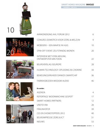 smart homes magazine inhoud
                              NUMMER 2 - mei 2012




10   Aankondiging AAL Forum 2012	                                             6

     Congres Domotica voor Zorg  Welzijn	                                    9

     Mobiserv – een maatje in huis	                                       10


20   Spin-off event: Zelfstandig wonen	

     Interview met Kyra Meilink,
                                                                          20


     ontwerpster van TOON	                                                22

     Beursverslag ISEurope	                                               28

     Human Technology: opleiding bij Zadkine	                             34

22   Bewegingsvrijheid dankzij smartchip	                                 36

     Fabrieksbezoek Wisdom Audio	                                         46


     En verder:

     Agenda	4

34   Reportage ‘Woonmachine gespot’	
     Smart Homes Partners	
                                                                          17
                                                                          12
     Uneto-Vni	28
     Fraunhofer	39
     CES en ShowStoppers 2012	                                            40


36   Beursimpressie Zorg  ICT	
     Nieuws	53
                                                                          51


                                           Smart Homes Magazine - mei 2012    3
 