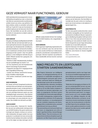 GEZE verhuist naar functioneel gebouw
GEZE staat bekend als toonaangevend en innova-                                                          uitstekend worden georganiseerd in het nieuwe
tief bedrijf op het gebied van raam- en deurtech-                                                       gebouw aan de Steenoven. Hier beschikken we
niek. Met een vooruitstrevende en professionele                                                         namelijk over de juiste ruimte om invulling te
ambitie streven wij continu naar perfectie. Om                                                          geven aan al onze seminars in de toekomst. In-
deze ambities verder te versterken verhuisde                                                            spiratie begint hier...
GEZE op 16 april 2012 naar een functioneel en
praktisch gebouw aan de Steenoven 36 te Eind-                                                           GEZE Productie
hoven. Hier beschikken we over alle ruimte en                                                           Tot slot onze grotere productieruimte; vanuit
techniek om onze plannen en ideeën verder te                                                            hier werken wij dagelijks aan het maatwerk van
kunnen realiseren.                                                                                      automatische schuifdeuren. Kleuren, maatvoerin-
                                                    efficiënt onderscheiden binnen het marktge-         gen en detaillering; het gebeurt allemaal snel en
GEZE Gebouw                                         bied. De GEZE Academy: slim, toegankelijk en        direct in huis. Door onze permanente dooront-
Het gebouw herbergt vanzelfsprekend veel GEZE       duurzaam.                                           wikkeling van onze producten bieden wij onze
techniek. Met die techniek laat GEZE een ge-                                                            klanten de garantie van een hoge, betrouwbare
bouw optimaal functioneren. Van geavanceerde        GEZE Seminars                                       kwaliteit van al onze GEZE producten.
oplossingen bij inbraakwerende schuifdeuren,        GEZE organiseert regelmatig inspirerende semi-      Vanaf de Steenoven 36 maken we een slimme
geruisloze draaideuren, mechanische schuifdeu-      nars voor architecten waar men veel kan leren       stap voorwaarts. Naar volop vertrouwen in de
ren en noodstroom centrales tot een innovatief      van onze actuele (architectuur) onderwerpen,        toekomst, verse kansen en nieuwe mogelijk-
toegangscontrole systeem. Door het gehele           producten, onze diensten, onze kwaliteit en toe-    heden.
gebouw is onze intelligente techniek terug te       passingen. Hiermee inspireren wij architecten.      Voor meer informatie
vinden. Oftewel: wij laten het u graag zien, ont-   Deze waardevolle seminars kunnen voortaan           www.gezebenelux.com.
dekken en ervaren.
• Slimdrive SL-WK2: inbraakwerende schuifdeur
met een aandrijfhoogte van slechts 7 cm.
• EC-Turn: barrièrevrij voor niet brandwerende        Niko Projects en Leertouwer
deuren (Low Energy of automatisch).
• Fingerprint Seculogic Kit 4: toegangscontrole       starten samenwerking
door vingerafdruk herkenning.
• Levolan met softstop: mechanische (transpa-         Niko Projects, leverancier van intelligente       geïmplementeerd, wordt er een hoge mate
rante) schuifdeur, ideaal bij glas.                   gebouw- en woningautomatisering voor de           van service en kwaliteit toegevoegd aan pro-
• THZ comfort: noodstroom centrale voor trap-         zorgsector en residentiële woningbouw en          jecten. Wij zijn ervan overtuigd dat Leertouwer
penhuizen.                                            systeemintegrator Leertouwer gaan samen-          een uitstekende systeemintegrator is voor ons
                                                      werken. Leertouwer biedt een volledig pak-        productportfolio.”
GEZE Showroom                                         ket oplossingen op het vlak van procesbestu-
Een breed, technisch hoogstaand productas-            ring, elektrotechniek, telematica, beveiliging    “Mede door de toevoeging van bloom en 5G
sortiment; dat vormt de basis van onze toonaan-       en domotica. Leertouwer gaat de systemen          aan ons productportfolio kunnen wij onze
gevende prestaties in raam- en deurtechniek. In       bloom en 5G van Niko Projects integreren in       klanten nog beter bedienen”, zegt Jan Schreu-
ons nieuwe gebouw beschikken we binnenkort            het aanbod van domotica oplossingen voor          der, commercieel manager bij Leertouwer.
over een prachtige showroom waarin we onze            woon- en zorgprojecten. Het bloom systeem         “Met name binnen grote woon- en zorgpro-
totaaloplossingen presenteren. Onze klanten           is ontwikkeld voor intramurale zorginstellingen   jecten kunnen wij nu een compleet pakket
kunnen hier zelf de prestaties, functionaliteiten     en bundelt verpleegoproep, zorgalarmering,        leveren met volledige integratie van alle
en uitvoeringen van onze producten zien en            zorgregistratie en domotica. De 5G oplossing      disciplines. Bij Domutron, ons kennis- en ad-
voelen. Hier ontdekt men de kracht van GEZE.          voorziet nieuwbouw- en renovatieprojecten         viescentrum, kunnen onze klanten met eigen
                                                      van een modulaire toepassing voor levens-         ogen zien hoe wij de producten en diensten
GEZE Academy                                          loopgeschikt en residentieel wonen, eventueel     van Niko Projects kunnen aanbieden. De pro-
Op ons nieuwe adres – Steenoven 36 – beschik-         gecombineerd met zorg op afstand.                 ducten worden gedemonstreerd en er wordt
ken wij over een professionele trainingsruimte        “De samenwerking met Leertouwer biedt voor        getoond hoe deze kunnen worden gebruikt
voor de GEZE Academy. Hier geven wij leerzame         vele woon- en zorgprojecten een echte uit-        in verschillende projecten.”
trainingen aan inkopers, monteurs en commer-          komst”, zegt René de Roos, General Manager
ciële medewerkers die (gaan) werken met onze          bij Niko Projects. “Door de ervaring van Leer-
producten. In combinatie met onze commerciële         touwer binnen de diverse disciplines waarin de
inzichten kunnen bedrijven die werken met GEZE        producten van Niko Projects kunnen worden
zich na het volgen van deze trainingen snel en

                                                                                                                  Smart Homes Magazine - mei 2012         57
 