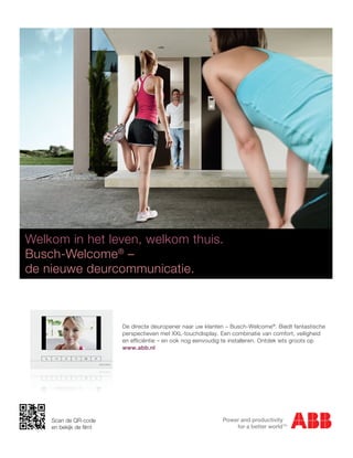 Welkom in het leven, welkom thuis.
 Welkom in het leven, welkom thuis.
Welkom in het leven, ® –
   Busch-Welcome welkom thuis.
 Busch-Welcome® –
Busch-Welcome® –
   de nieuwe deurcommunicatie.
 de nieuwe deurcommunicatie.
de nieuwe deurcommunicatie.


                                                     De directe deuropener naar uw klanten – Busch-Welcome®. Biedt fantastische
                                                 De directe deuropener naar uw klanten ––Busch-Welcome®.®Biedt fantastische
                                                     perspectieven met XXL-touchdisplay. Een combinatie vanBiedt fantastische
                                                              deuropener naar uw klanten Busch-Welcome . comfort, veiligheid
                                                 perspectieven met XXL-touchdisplay. Een te installeren.van comfort, groots op
                                                 perspectieven met en ook nog eenvoudig combinatie van comfort, veiligheid
                                                     en efficiëntie – XXL-touchdisplay. Een combinatie Ontdek iets veiligheid
                                                 en efficiëntie – en ook nog eenvoudig te installeren. Ontdek iets groots op
                                                     www.abb.nl
                                                    efficiëntie – en ook nog eenvoudig te installeren. Ontdek iets groots op
                                                 www.abb.nl
                                                 www.abb.nl




      ABB b.v.
      Tel.:
ABB b.v.         (0318) 66 92 25
Tel.: Fax: (0318) 66 9264 24 42
                 (0318) 25
Fax: E-mail: Scan24 42
            (0318) 64 de QR-code
                 info.lowvoltageproducts@nl.abb.com
      Website:en bekijk de ﬁlm!
                 www.BUSCH-JAEGER.com/nl
E-mail: info.lowvoltageproducts@nl.abb.com
Website: www.BUSCH-JAEGER.com/nl
 