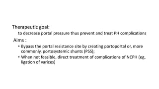 Therapeutic goal:
to decrease portal pressure thus prevent and treat PH complications
Aims :
• Bypass the portal resistance site by creating portoportal or, more
commonly, portosystemic shunts (PSS);
• When not feasible, direct treatment of complications of NCPH (eg,
ligation of varices)
 