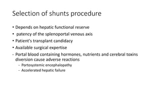 Selection of shunts procedure
• Depends on hepatic functional reserve
• patency of the splenoportal venous axis
• Patient's transplant candidacy
• Available surgical expertise
- Portal blood containing hormones, nutrients and cerebral toxins
diversion cause adverse reactions
- Portosystemic encephalopathy
- Accelerated hepatic failure
 