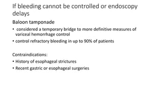 If bleeding cannot be controlled or endoscopy
delays
Baloon tamponade
• considered a temporary bridge to more definitive measures of
variceal hemorrhage control
• control refractory bleeding in up to 90% of patients
Contraindications:
• History of esophageal strictures
• Recent gastric or esophageal surgeries
 