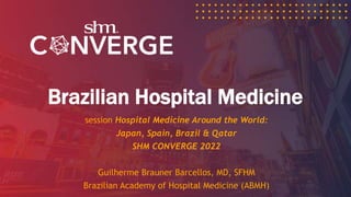 Brazilian Hospital Medicine
session Hospital Medicine Around the World:
Japan, Spain, Brazil & Qatar
SHM CONVERGE 2022
Guilherme Brauner Barcellos, MD, SFHM
Brazilian Academy of Hospital Medicine (ABMH)
 