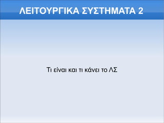 ΛΕΙΤΟΥΡΓΙΚΑ ΣΥΣΤΗΜΑΤΑ 2 
Τι είναι και τι κάνει το ΛΣ 
 