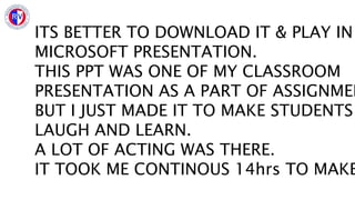 ITS BETTER TO DOWNLOAD IT & PLAY IN
MICROSOFT PRESENTATION.
THIS PPT WAS ONE OF MY CLASSROOM
PRESENTATION AS A PART OF ASSIGNMEN
BUT I JUST MADE IT TO MAKE STUDENTS
LAUGH AND LEARN.
A LOT OF ACTING WAS THERE.
IT TOOK ME CONTINOUS 14hrs TO MAKE
 