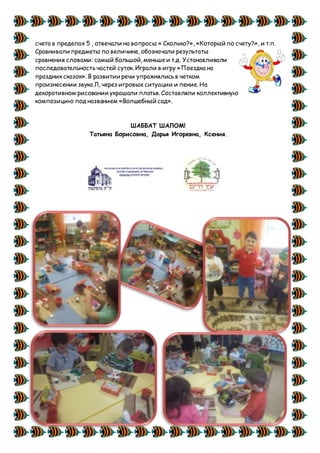 счета в пределах 5 , отвечали на вопросы « Сколько?», «Который по счету?», и т.п.
Сравнивали предметы по величине, обозначали результаты
сравнения словами: самый большой, меньше и т.д. Устанавливали
последовательность частей суток. Играли в игру «Поездка на
праздник сказок». В развитии речи упражнялись в четком
произнесении звука Л, через игровые ситуации и пение. На
декоративном рисовании украшали платья. Составляли коллективную
композицию под названием «Волшебный сад».
ШАББАТ ШАЛОМ!
Татьяна Борисовна, Дарья Игоревна, Ксения.
 