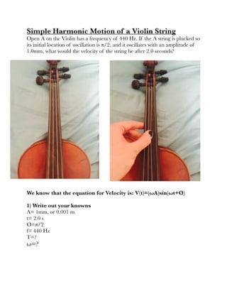 Simple Harmonic Motion of a Violin String
Open A on the Violin has a frequency of 440 Hz. If the A string is plucked so
its initial location of oscillation is π/2, and it oscillates with an amplitude of
1.0mm, what would the velocity of the string be after 2.0 seconds?
!
We know that the equation for Velocity is: V(t)=(ωA)sin(ωt+Ø)
	 	 	 	 	 	 	 	 	 	
1) Write out your knowns
A= 1mm, or 0.001 m
t= 2.0 s
Ø=π/2
f= 440 Hz
T=?
ω=?
!
!
 