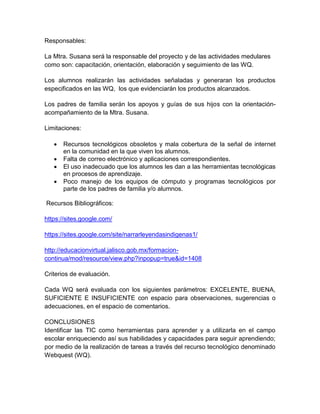 Responsables:
La Mtra. Susana será la responsable del proyecto y de las actividades medulares
como son: capacitación, orientación, elaboración y seguimiento de las WQ.
Los alumnos realizarán las actividades señaladas y generaran los productos
especificados en las WQ, los que evidenciarán los productos alcanzados.
Los padres de familia serán los apoyos y guías de sus hijos con la orientación-
acompañamiento de la Mtra. Susana.
Limitaciones:
 Recursos tecnológicos obsoletos y mala cobertura de la señal de internet
en la comunidad en la que viven los alumnos.
 Falta de correo electrónico y aplicaciones correspondientes.
 El uso inadecuado que los alumnos les dan a las herramientas tecnológicas
en procesos de aprendizaje.
 Poco manejo de los equipos de cómputo y programas tecnológicos por
parte de los padres de familia y/o alumnos.
Recursos Bibliográficos:
https://sites.google.com/
https://sites.google.com/site/narrarleyendasindigenas1/
http://educacionvirtual.jalisco.gob.mx/formacion-
continua/mod/resource/view.php?inpopup=true&id=1408
Criterios de evaluación.
Cada WQ será evaluada con los siguientes parámetros: EXCELENTE, BUENA,
SUFICIENTE E INSUFICIENTE con espacio para observaciones, sugerencias o
adecuaciones, en el espacio de comentarios.
CONCLUSIONES
Identificar las TIC como herramientas para aprender y a utilizarla en el campo
escolar enriqueciendo así sus habilidades y capacidades para seguir aprendiendo;
por medio de la realización de tareas a través del recurso tecnológico denominado
Webquest (WQ).
 