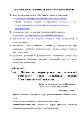 Завдання для самоосвітньої роботи між засіданнями:
1) взяти до уваги рекомендації «Якстворитиі провестиквест-урок»:
 https://naurok.com.ua/post/navchalniy-kvest-navchati-shukati-grati
 вебінар «Методика створення та проведення навчальних квестів»:
https://naurok.com.ua/webinar/metodika-stvorennya-ta-provedennya-
navchalnih-kvestiv
2) опрацювати статтю «Інтегрованіуроки : від теорії до практики»:
https://naurok.com.ua/post/integrovani-uroki-vid-teori-do-praktiki
3) розробити та провести Тиждень української мови та писемності в
початковихкласах;
4) організувати участь молодших школярів у Всеукраїнських іграх
«Соняшник», «Sunflower», інтернет-олімпіаді «На урок», творчих конкурсах
юних мовознавців;
5) підготовка, презентація та розповсюдження інноваційного досвіду щодо
впровадження Державного стандарту початкової освіти в мовно-
літературній освітній галузі.
Засідання 3
Тема. Педагогіка партнерства як ключовий
компонент Нової української школи.
Математична освітня галузь
Якщо ти хочеш зміну в майбутньому –
станьцією зміною в сьогоденні.
Магатма Ганді
1. Тренінг. Педагогіка партнерства як продуктивна форма взаємодії вчителя та
учнів.
2. Інтеграція у навчанні молодших школярів математики.
3. Аукціон методичних ідей. Інтерактивні форми організації навчальної
діяльності молодшихшколярів на уроках математики:
 
