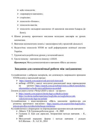  кейс-технологія;
 «перевернуте навчання»;
 сторітелінг;
 технологія «боншо»;
 технологія квестів;
 технологія «кольорові капелюхи» (6 капелюхів мислення Едварда Де
Боно);
4. Шляхи розвитку критичного мислення молодших школярів на уроках
математики.
5. Вивчення математичних понять і закономірностейу проектній діяльності.
6. Педагогічна технологія STEM як засіб реформування освітньої системи
України.
7. Груповіметоди роботина уроках у початковій школі.
8. Гра по-новому– навчання по-іншому з LEGO.
Практикум. Метод компетентнісного навчання «Шість цеглинок»
Завдання для самоосвітньої роботи між засіданнями:
1) ознайомитися з добіркою матеріалів, які допоможуть запровадити принципи
STEM-освіти у навчальний процес:
 https://naurok.com.ua/post/yak-provesti-stem-urok
 вебінар «STEM у школі: методичні рекомендації щодо впровадження
на уроках»: https://naurok.com.ua/webinar/stem-u-shkoli-metodichni-
rekomendaci-schodo-vprovadzhennya-na-urokah
2) взяти до уваги статтю «ЧомуLEGO у школі – це круто»:
 https://naurok.com.ua/post/chomu-lego-u-shkoli-ce-kruto
 https://osvitoria.media/experience/tseglynka-za-tseglynkoyu-yak-
vykorystovuvaty-lego-na-urokah/
3) ознайомитися з відео-матеріалом «Шість капелюхів: прийом-гра для
розвитку критичного мислення»: https://naurok.com.ua/post/shist-kapelyuhiv-
priyom-gra-dlya-rozvitku-kritichnogo-mislennya
4) ознайомитися з літературою по впровадженню груповихметодів навчання:
 Лійметс Т.В. Групова роботана уроці. – К., 2005
 Галіцина Л. Ігри для дорослих. Інтерактивні методи навчання. – К.,
2005
 Методичний порадник: форми і методи навчання / укладач
Б.О.Житник. – Х.: А.С.К., 2014
 