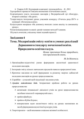  Уваров А.Ю. Кооперація в навчанні: груповаробота. – К., 2011
5) розробитиі провестиТиждень математики в початкових класах;
6) організувати участь молодших школярів у Всеукраїнській грі «Кенгуру»,
інтернет-олімпіаді «На урок»;
7) переглянути інтегровані уроки учасників конкурсу «Учитель року-2017» в
номінації «Початковаосвіта»;
8) підготувати матеріали «На допомогу вчителю: схеми аналізу та самоаналізу
уроку»;
9) взаємовідвідування та аналіз уроків членами методоб’єднання;
10) участь вчителів у міському тижні педмайстерності.
Засідання 4
Тема. Модернізаціязмісту освіти в умовах реалізації
Державногостандарту початковоїосвіти.
Природнича освітня галузь
Немає прагнення більш природного,
ніж прагненнядо знань.
М. де Монтель
1. Організаційно-педагогічні умови формування екологічної грамотності
молодших школярів.
2. Інтеграція змісту кількох навчальних предметів навколо природничоїтеми.
3. Критичне мислення як засіб формування та розвитку творчих здібностей
молодших школярів на уроках природознавства.
4. Скрайбінг – сучаснийзасіб візуалізації мислення учнів.
5. Аукціон методичних ідей. Інтерактивні прийоми роботи на уроках
природознавства:
 активізація пізнавальної діяльності учнів на уроці природознавства
засобами технології «перевернутий клас»;
 прийом фішбоун;
 прийом «Кубик Блума»;
 використання задач екологічного змісту на уроках математики як
засобуформування екологічної культури учнів.
6. Творчіпроекти – засіб виховання соціально активної особистості.
 