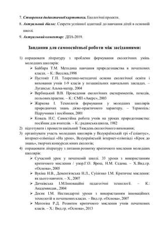 7. Створення дидактичноїкартотеки. Екологічніпроекти.
8. Актуальний діалог. Секрети успішної адаптації до навчання дітей в основній
школі.
9. Актуальнийкоментар: ДПА-2019.
Завдання для самоосвітньої роботи між засіданнями:
1) опрацювати літературу з проблеми формування екологічних умінь
молодших школярів:
 Байбара Т.М. Методика навчання природознавства в початкових
класах. – К.: Веселка,1998
 Пустовіт Г.П. Теоретико-методичні основи екологічної освіти і
виховання учнів 1-9 класів у позашкільних навчальних закладах. –
Луганськ: Альма-матер, 2004
 Вербицький В.В. Проведення екологічних експериментів, походів,
польовихпрактик. – К.: СМП «Аверс», 2003
 Жаркова І. Технологія формування у молодших школярів
природничих знань дієво-практичного характеру. – Тернопіль:
Підручники і посібники, 2001
 Коваль Н.С. Самостійна робота учнів на уроках природознавства:
посібник для вчителів. – К.: радянськашкола, 1982
2) підготувати і провестишкільний Тиждень екологічного виховання;
3) організувати участь молодших школярів у Всеукраїнській грі «Геліантус»,
інтернет-олімпіаді «На урок», Всеукраїнській інтернет-олімпіаді «Крок до
знань», творчихконкурсах юних екологів;
4) опрацювати літературу з питання розвитку критичного мислення молодших
школярів:
 Сучасний урок у початковій школі. 33 уроки з використанням
критичного мислення / упор.Г.О. Ярош, Н.М. Седова. – Х.:Вид.гр.
«Основа», 2005
 Вукіна Н.В., Дементієвська Н.Л., Суізієнко І.М. Критичне мислення:
як цього навчити. – Х., 2007
 Дичківська І.М.Інноваційні педагогічні технології. – К.:
Академвидав., 2004
 Досяк І.М. Нестандартні уроки з використанням інноваційних
технологій в початковихкласах. – Вид.гр. «Основа», 2007
 Матоніна Р.Д. Розвиток критичного мислення учнів початкових
класів. – Х.: Вид.гр. «Основа», 2013
 