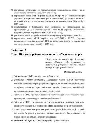 5) підготовка, презентація та розповсюдження інноваційного досвіду щодо
екологічного виховання молодших школярів;
6) опрацювати наказ МОН України від 30.12.2014 р. № 1547 «Положення про
державну підсумкову атестацію учнів (вихованців) у системі загальної
середньої освіти» та нормативні документи щодо проведення ДПА учнів у
2019 році;
7) ознайомитися з Інструкцією про звільнення від проходження від
проходження ДПА за станом здоров'я (Наказ МОН України, Міністерства
охорониздоров'я Українивід 01.02.2013 р. № 72/78);
8) учителям 4 класів розробитизавдання на державну підсумкову атестацію;
9) опрацювати наказ МОН України від 14.07.2015 р. № 762 «Порядок
переведення учнів (вихованців) ЗНЗ до наступного класу» та нормативні
документи щодо закінчення 2018-2019 н.р.
Засідання 5
Тема. Підсумок роботи методичного об’єднання за рік
Ніщо так не возвеличує і не дає
право відчути себе людиною, в
найвищому розумінні цього слова, як
праця, в яку віриш і любиш.
Олександр Білаш
1. Звіт керівника ШМО про підсумки роботизарік.
2. Виставка «Творчі сходинки». Досягнення членів ШМО (портфоліо
вчителів, що вміщує серію розроблених уроків, виховних заходів; методичні
матеріали; свідоцтва про закінчення курсів підвищення кваліфікації;
сертифікати, подяки, грамотита портфоліо учнів).
3. Звіт членів ШМО про результативність їх участі в роботі міських семінарів-
практикумів, творчихгруп, тижні педмайстерності.
4. Звіт членів ШМО про навчання на курсах підвищення кваліфікації вчителів,
онлайн-курсах освітньої платформи EdEra, вебінарах, інтернет-марафонах.
5. Аналіз результатів контрольних зрізів знань учнів 1-4 класів та ДПА учнів
4-х класів, їх участі у шкільних, міських олімпіадах, Всеукраїнських та
міжнародних конкурсах і інтернет-олімпіадах.
6. Педагогічний тренінг «Сходинкиуспіху в роботівчителя».
 